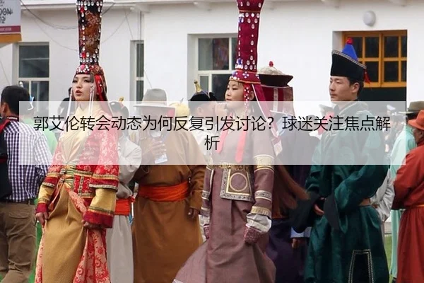 郭艾伦转会动态为何反复引发讨论？球迷关注焦点解析